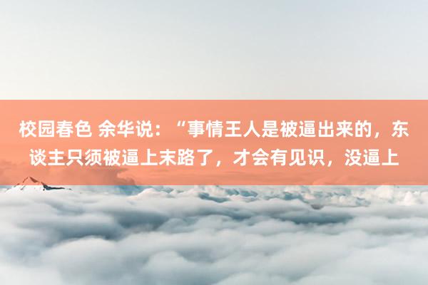 校园春色 余华说：“事情王人是被逼出来的，东谈主只须被逼上末路了，才会有见识，没逼上