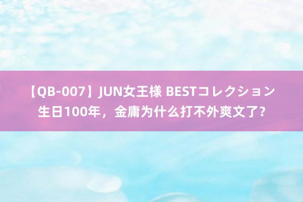 【QB-007】JUN女王様 BESTコレクション 生日100年，金庸为什么打不外爽文了？