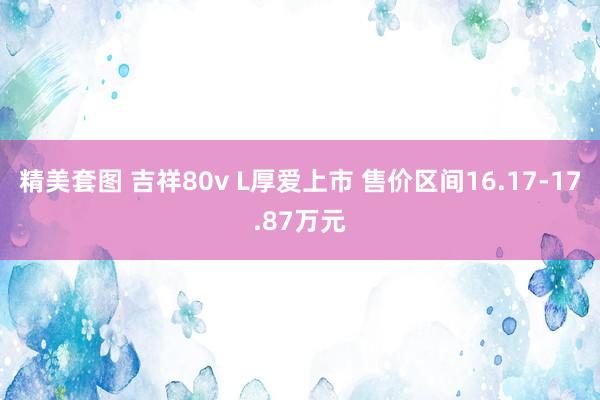 精美套图 吉祥80v L厚爱上市 售价区间16.17-17.87万元