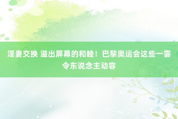 淫妻交换 溢出屏幕的和睦！巴黎奥运会这些一霎令东说念主动容