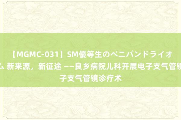 【MGMC-031】SM優等生のペニバンドライオーガズム 新来源，新征途 ——良乡病院儿科开展电子支气管镜诊疗术