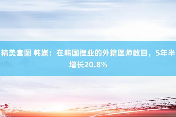 精美套图 韩媒：在韩国捏业的外籍医师数目，5年半增长20.8%