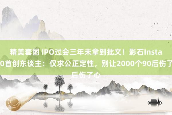 精美套图 IPO过会三年未拿到批文！影石Insta360首创东谈主：仅求公正定性，别让2000个90后伤了心