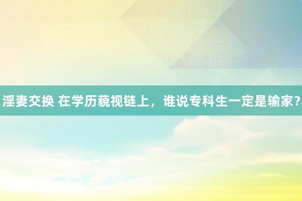 淫妻交换 在学历藐视链上，谁说专科生一定是输家？