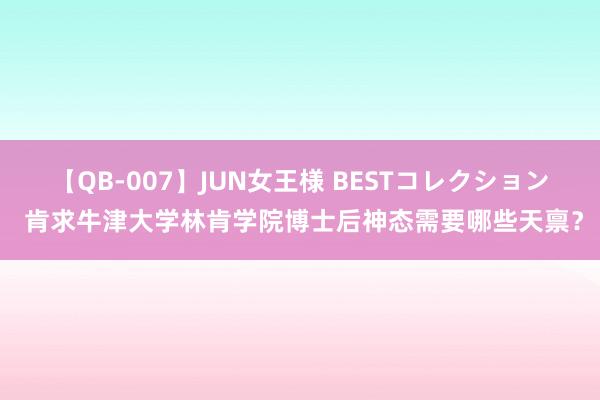 【QB-007】JUN女王様 BESTコレクション 肯求牛津大学林肯学院博士后神态需要哪些天禀？