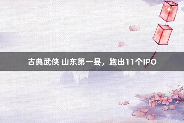 古典武侠 山东第一县，跑出11个IPO