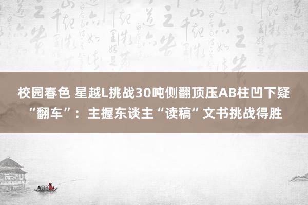 校园春色 星越L挑战30吨侧翻顶压AB柱凹下疑“翻车”：主握东谈主“读稿”文书挑战得胜