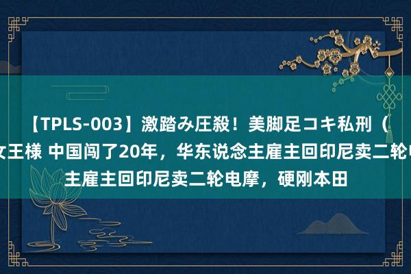 【TPLS-003】激踏み圧殺！美脚足コキ私刑（リンチ） JUN女王様 中国闯了20年，华东说念主雇主回印尼卖二轮电摩，硬刚本田