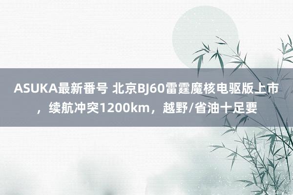 ASUKA最新番号 北京BJ60雷霆魔核电驱版上市，续航冲突1200km，越野/省油十足要