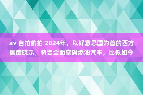 av 自拍偷拍 2024年，以好意思国为首的西方国度晓示，将要全面窒碍燃油汽车，比拟如今