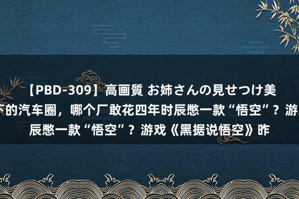 【PBD-309】高画質 お姉さんの見せつけ美尻＆美脚の誘惑 目下的汽车圈，哪个厂敢花四年时辰憋一款“悟空”？游戏《黑据说悟空》昨