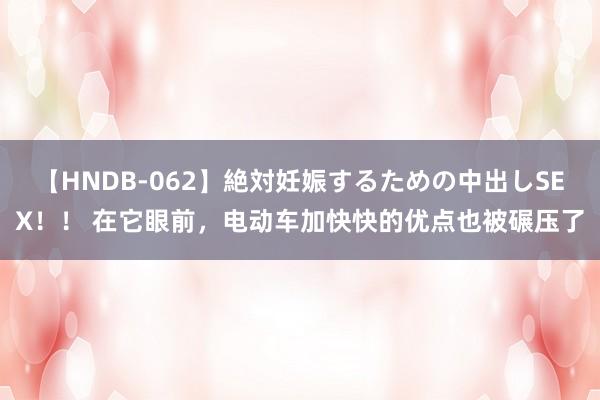 【HNDB-062】絶対妊娠するための中出しSEX！！ 在它眼前，电动车加快快的优点也被碾压了