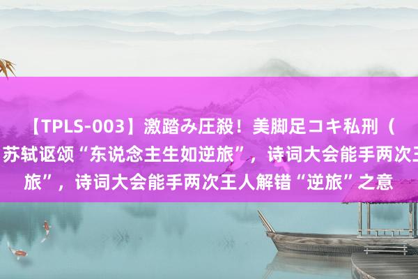 【TPLS-003】激踏み圧殺！美脚足コキ私刑（リンチ） JUN女王様 苏轼讴颂“东说念主生如逆旅”，诗词大会能手两次王人解错“逆旅”之意