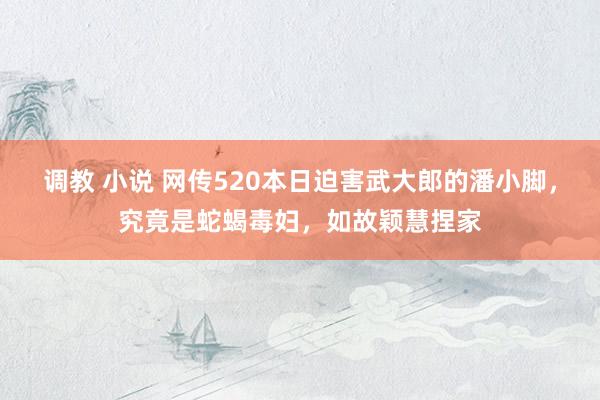 调教 小说 网传520本日迫害武大郎的潘小脚，究竟是蛇蝎毒妇，如故颖慧捏家