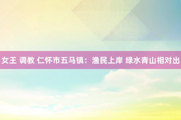 女王 调教 仁怀市五马镇：渔民上岸 绿水青山相对出