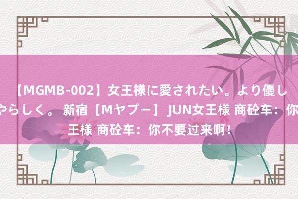 【MGMB-002】女王様に愛されたい。より優しく、よりいやらしく。 新宿［Mヤプー］ JUN女王様 商砼车：你不要过来啊！