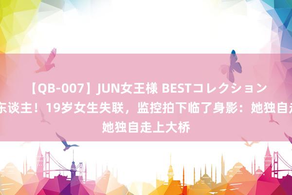 【QB-007】JUN女王様 BESTコレクション 首要寻东谈主！19岁女生失联，监控拍下临了身影：她独自走上大桥