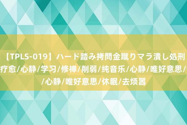 【TPLS-019】ハード踏み拷問金蹴りマラ潰し処刑 JUN女王様 疗愈/心静/学习/修禅/削弱/纯音乐/心静/唯好意思/休眠/去烦嚣