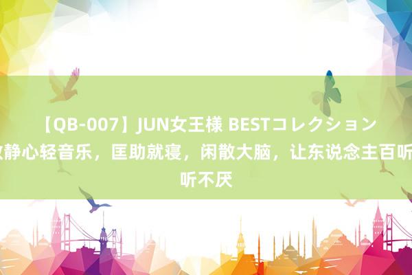 【QB-007】JUN女王様 BESTコレクション 闲散静心轻音乐，匡助就寝，闲散大脑，让东说念主百听不厌