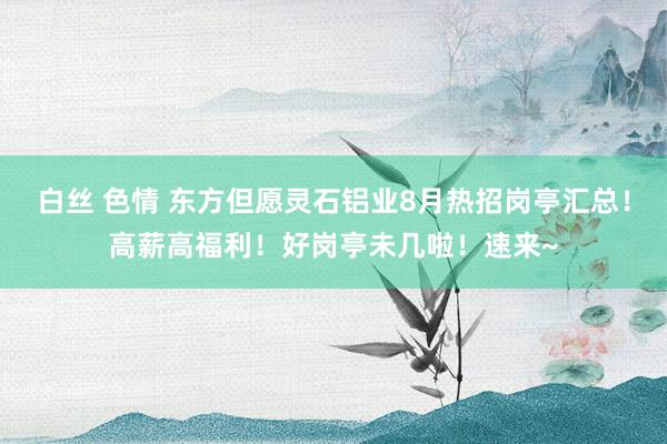 白丝 色情 东方但愿灵石铝业8月热招岗亭汇总！高薪高福利！好岗亭未几啦！速来~