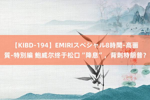 【KIBD-194】EMIRIスペシャル8時間-高画質-特別編 鲍威尔终于松口“降息”，背刺特朗普？