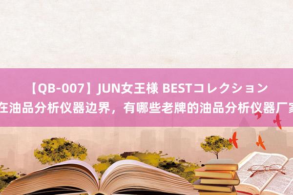 【QB-007】JUN女王様 BESTコレクション 在油品分析仪器边界，有哪些老牌的油品分析仪器厂家