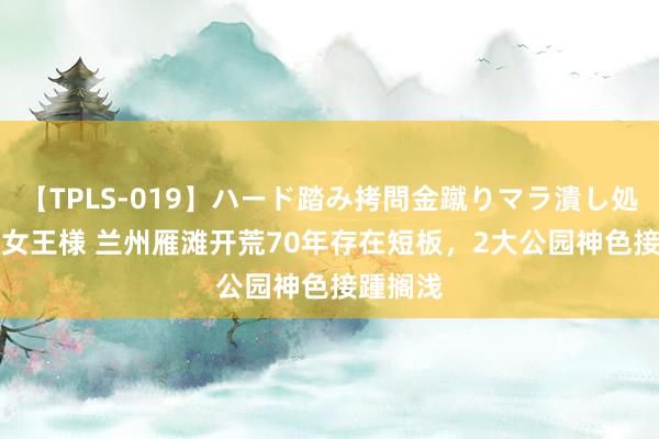 【TPLS-019】ハード踏み拷問金蹴りマラ潰し処刑 JUN女王様 兰州雁滩开荒70年存在短板，2大公园神色接踵搁浅