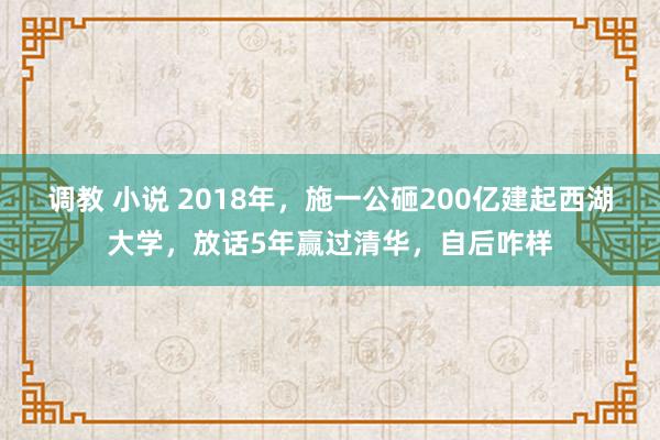 调教 小说 2018年，施一公砸200亿建起西湖大学，放话5年赢过清华，自后咋样