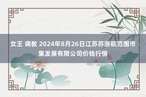 女王 调教 2024年8月26日江苏苏浙皖范围市集发展有限公司价钱行情