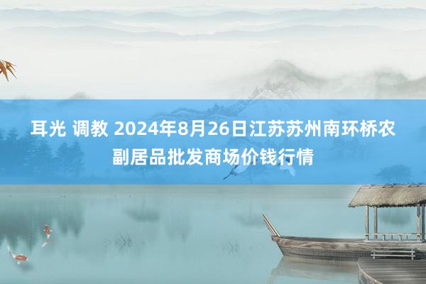 耳光 调教 2024年8月26日江苏苏州南环桥农副居品批发商场价钱行情