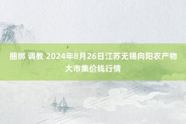 捆绑 调教 2024年8月26日江苏无锡向阳农产物大市集价钱行情