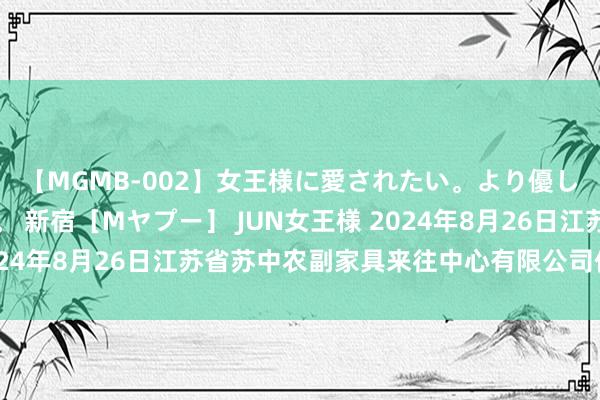 【MGMB-002】女王様に愛されたい。より優しく、よりいやらしく。 新宿［Mヤプー］ JUN女王様 2024年8月26日江苏省苏中农副家具来往中心有限公司价钱行情