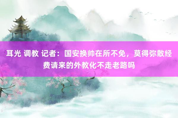 耳光 调教 记者：国安换帅在所不免，莫得弥散经费请来的外教化不走老路吗