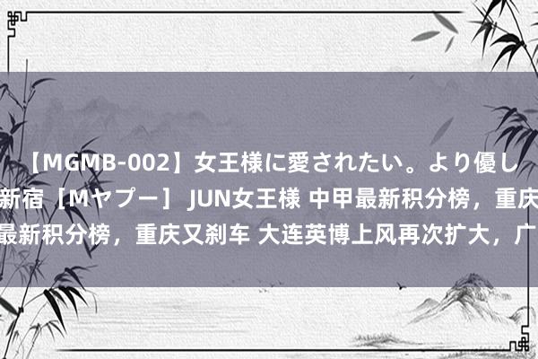 【MGMB-002】女王様に愛されたい。より優しく、よりいやらしく。 新宿［Mヤプー］ JUN女王様 中甲最新积分榜，重庆又刹车 大连英博上风再次扩大，广州恒大第4