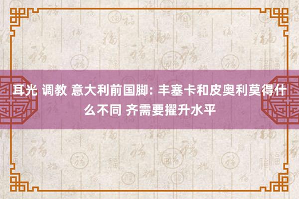 耳光 调教 意大利前国脚: 丰塞卡和皮奥利莫得什么不同 齐需要擢升水平