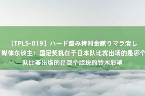 【TPLS-019】ハード踏み拷問金蹴りマラ潰し処刑 JUN女王様 媒体东谈主：国足契机在于日本队比赛出场的是哪个版块的铃木彩艳