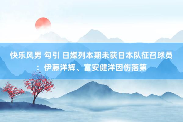 快乐风男 勾引 日媒列本期未获日本队征召球员：伊藤洋辉、富安健洋因伤落第