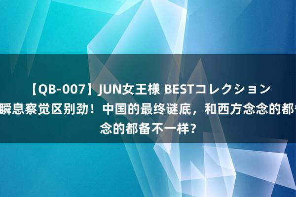 【QB-007】JUN女王様 BESTコレクション 好意思国瞬息察觉区别劲！中国的最终谜底，和西方念念的都备不一样？