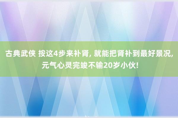 古典武侠 按这4步来补肾, 就能把肾补到最好景况, 元气心灵完竣不输20岁小伙!