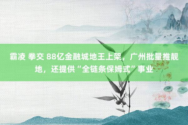 霸凌 拳交 88亿金融城地王上架，广州批量推靓地，还提供“全链条保姆式”事业