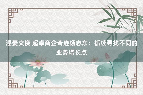 淫妻交换 超卓商企奇迹杨志东：抓续寻找不同的业务增长点