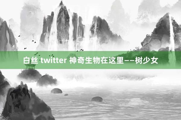 白丝 twitter 神奇生物在这里——树少女