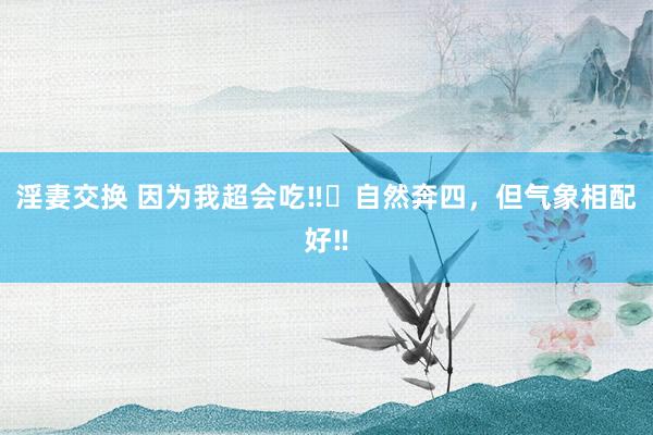 淫妻交换 因为我超会吃‼️自然奔四，但气象相配好‼