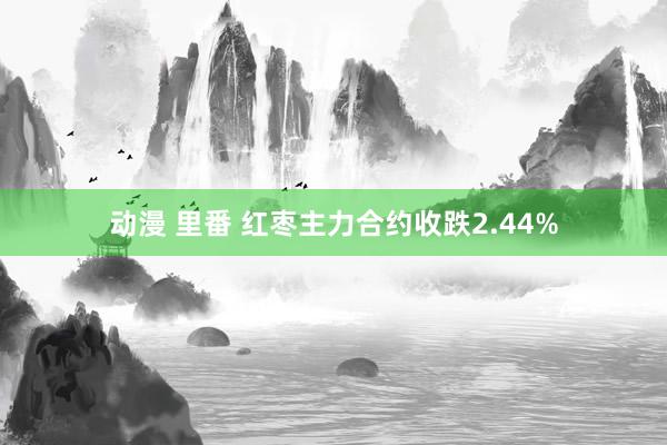 动漫 里番 红枣主力合约收跌2.44%