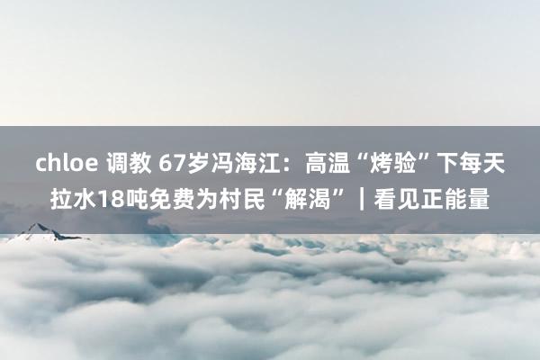 chloe 调教 67岁冯海江：高温“烤验”下每天拉水18吨免费为村民“解渴”｜看见正能量