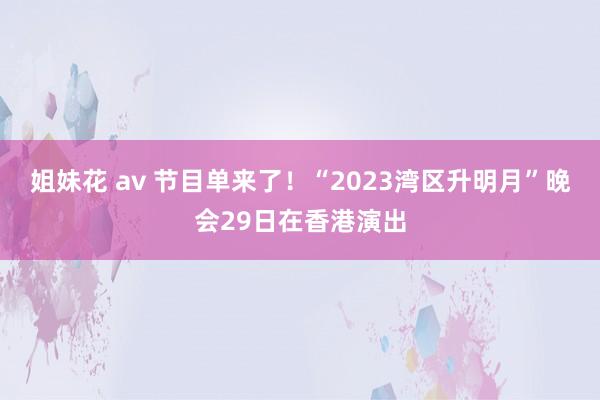 姐妹花 av 节目单来了！“2023湾区升明月”晚会29日在香港演出