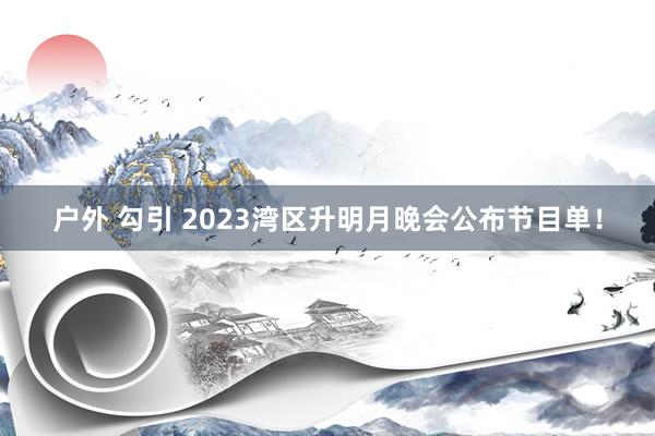 户外 勾引 2023湾区升明月晚会公布节目单！