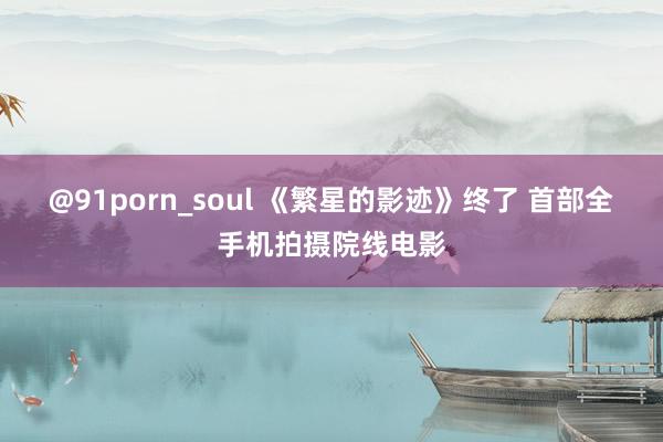 @91porn_soul 《繁星的影迹》终了 首部全手机拍摄院线电影