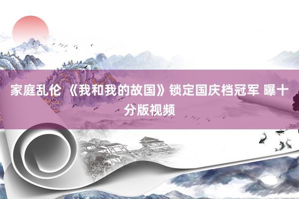 家庭乱伦 《我和我的故国》锁定国庆档冠军 曝十分版视频