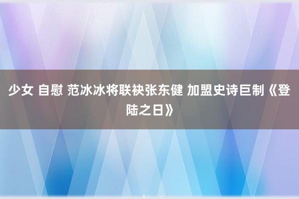 少女 自慰 范冰冰将联袂张东健 加盟史诗巨制《登陆之日》